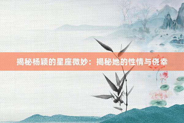 揭秘杨颖的星座微妙：揭秘她的性情与侥幸