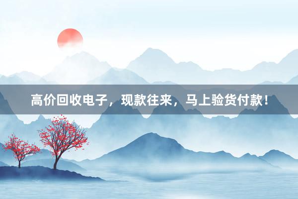 高价回收电子，现款往来，马上验货付款！