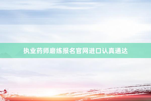 执业药师磨练报名官网进口认真通达