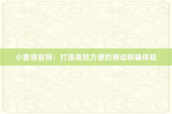 小要领官网：打造高效方便的挪动哄骗体验