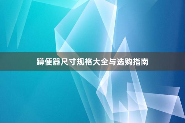 蹲便器尺寸规格大全与选购指南
